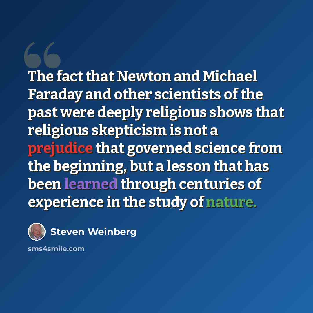 “The fact that Newton and Michael Faraday and other scientists of the past were deeply religious shows that religious skepticism is not a prejudice that governed science from the beginning, but a lesson that has been learned through centuries of experience in the study of nature.” quote by Steven Weinberg