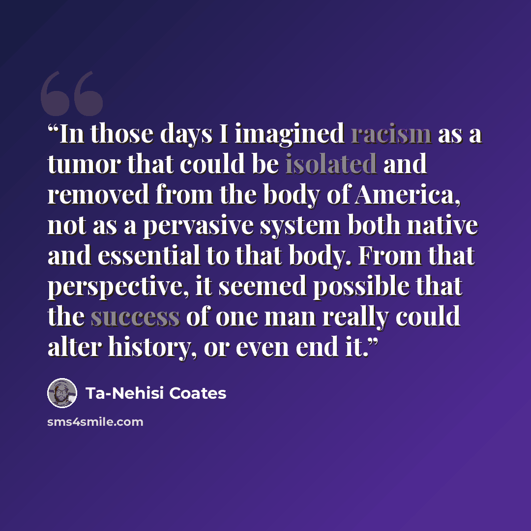 “In those days I imagined racism as a tumor that could be isolated and removed from the body of America, not as a pervasive system both native and essential to that body. From that perspective, it seemed possible that the success of one man really could alter history, or even end it.” quote by Ta-Nehisi Coates