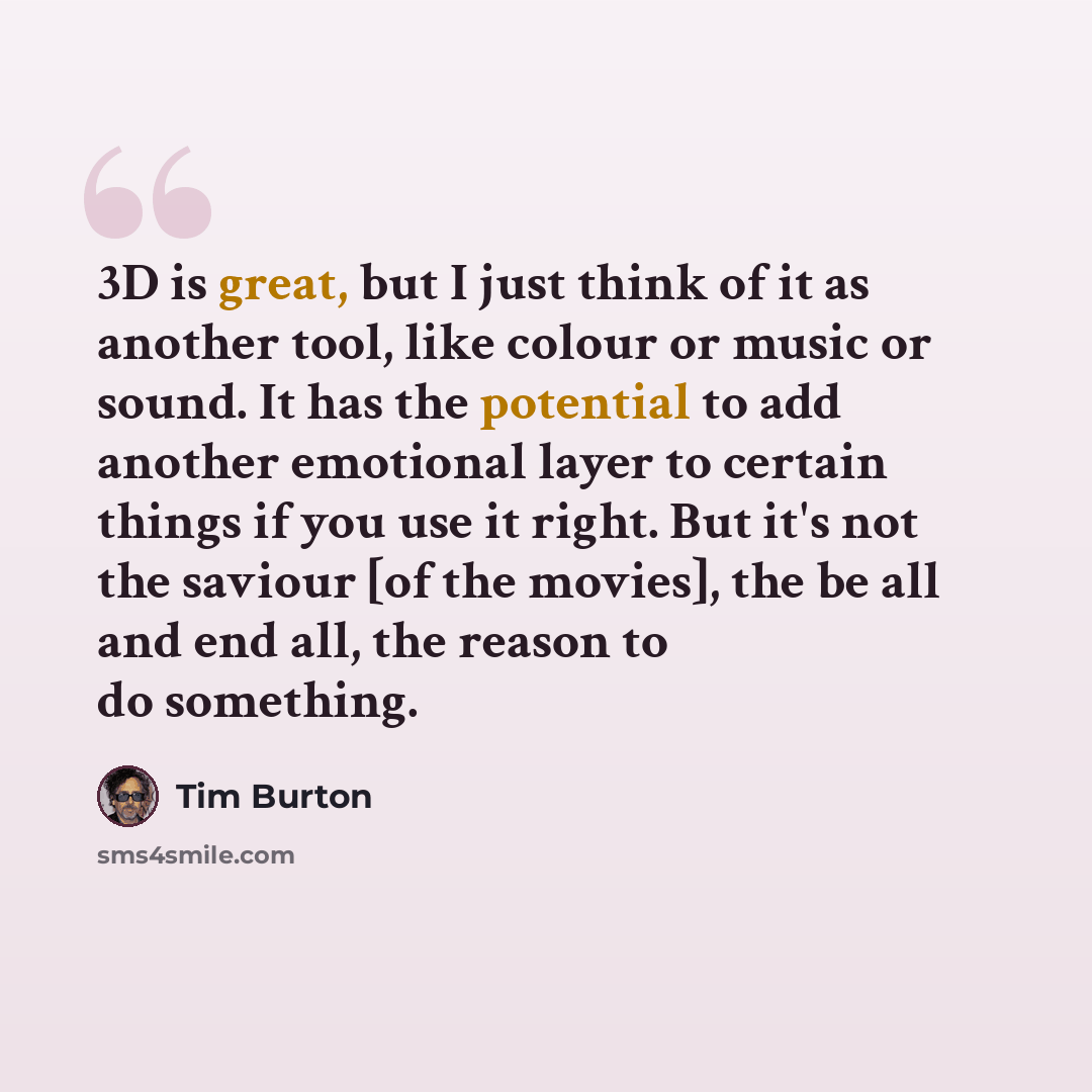 “3D is great, but I just think of it as another tool, like colour or music or sound. It has the potential to add another emotional layer to certain things if you use it right. But it's not the saviour [of the movies], the be all and end all, the reason to do something.” quote by Tim Burton