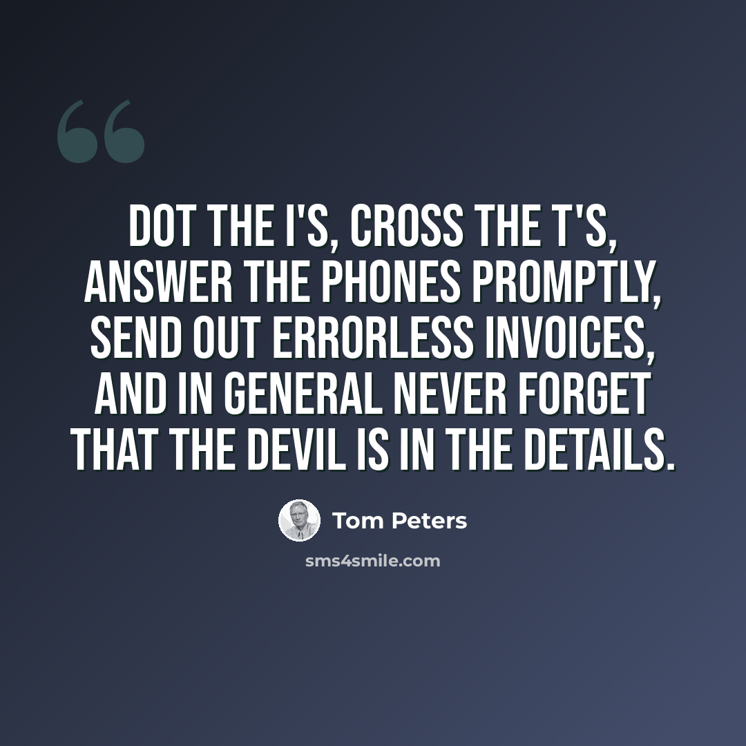 “Dot the i's, cross the t's, answer the phones promptly, send out errorless invoices, and in general never forget that the devil is in the details.” quote by Tom Peters
