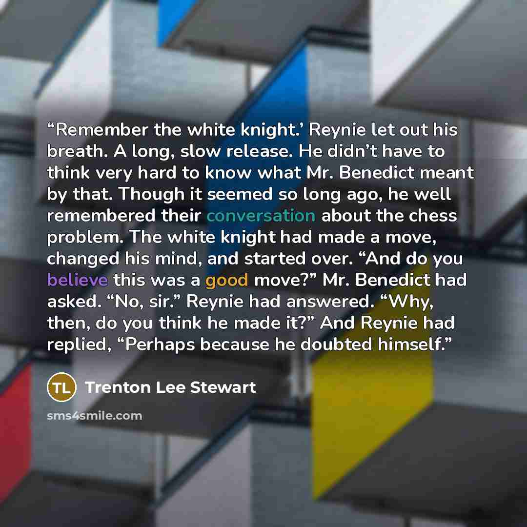 “Remember the white knight.’ Reynie let out his breath. A long, slow release. He didn’t have to think very hard to know what Mr. Benedict meant by that. Though it seemed so long ago, he well remembered their conversation about the chess problem. The white knight had made a move, changed his mind…” quote by Trenton Lee Stewart