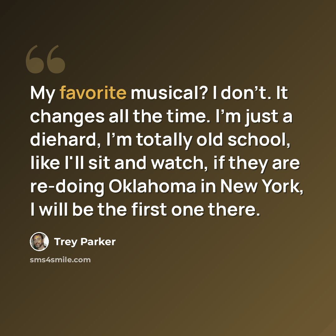 “My favorite musical? I don't. It changes all the time. I'm just a diehard, I'm totally old school, like I'll sit and watch, if they are re-doing Oklahoma in New York, I will be the first one there.” quote by Trey Parker