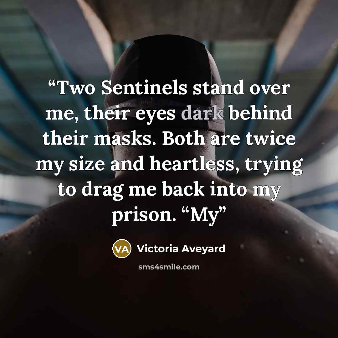 “Two Sentinels stand over me, their eyes dark behind their masks. Both are twice my size and heartless, trying to drag me back into my prison. “My” quote by Victoria Aveyard