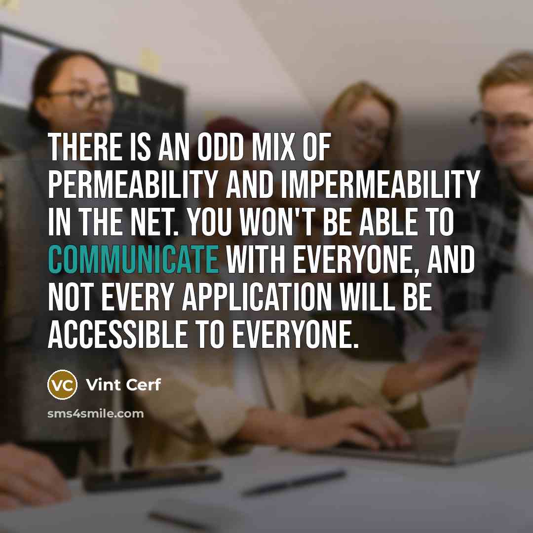 “There is an odd mix of permeability and impermeability in the Net. You won't be able to communicate with everyone, and not every application will be accessible to everyone.” quote by Vint Cerf