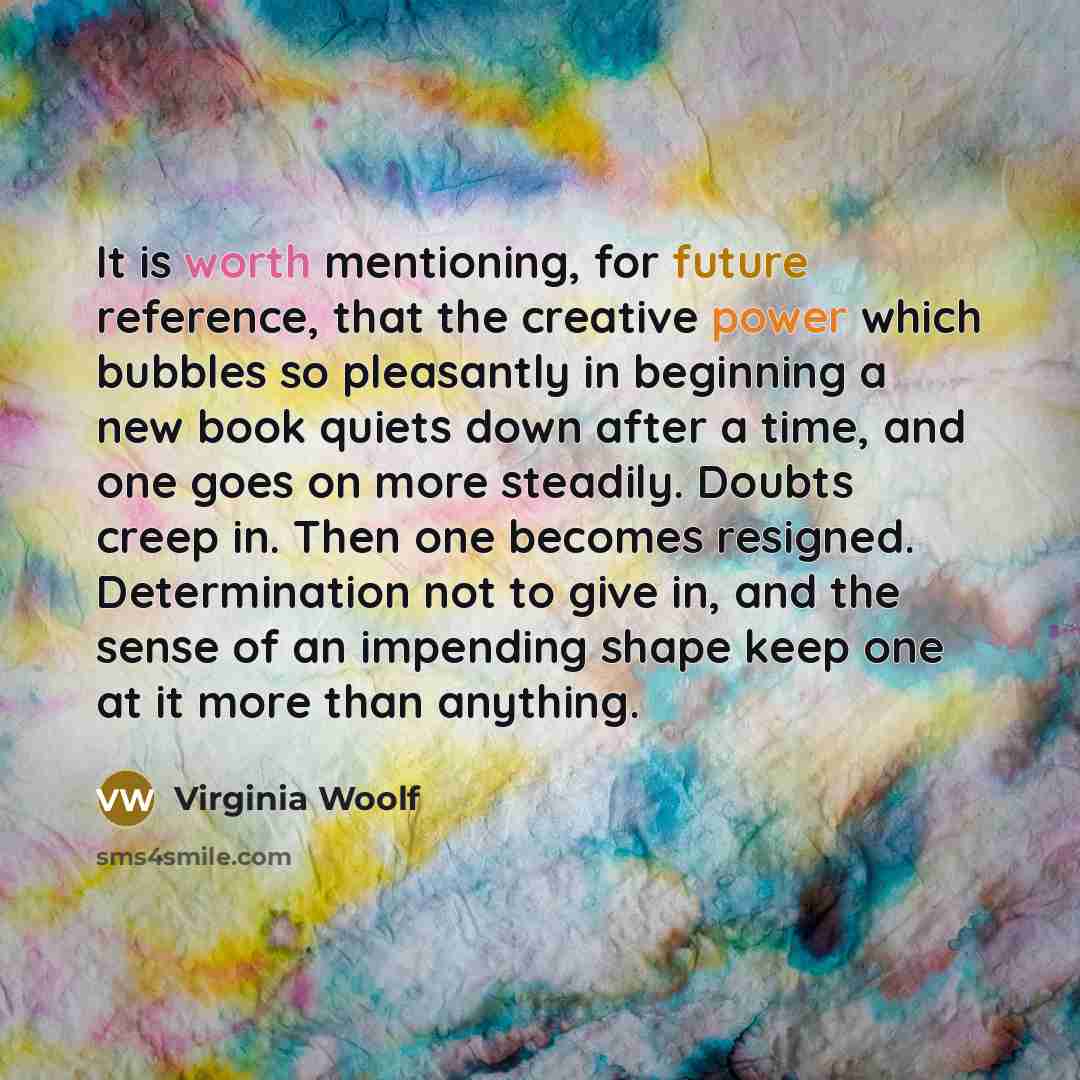 “It is worth mentioning, for future reference, that the creative power which bubbles so pleasantly in beginning a new book quiets down after a time, and one goes on more steadily. Doubts creep in. Then one becomes resigned. Determination not to give in, and the sense of an impending shape keep one…” quote by Virginia Woolf