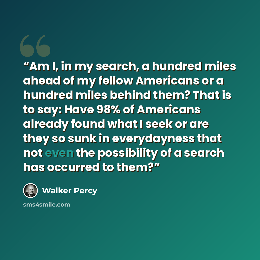 “Am I, in my search, a hundred miles ahead of my fellow Americans or a hundred miles behind them? That is to say: Have 98% of Americans already found what I seek or are they so sunk in everydayness that not even the possibility of a search has occurred to them?” quote by Walker Percy