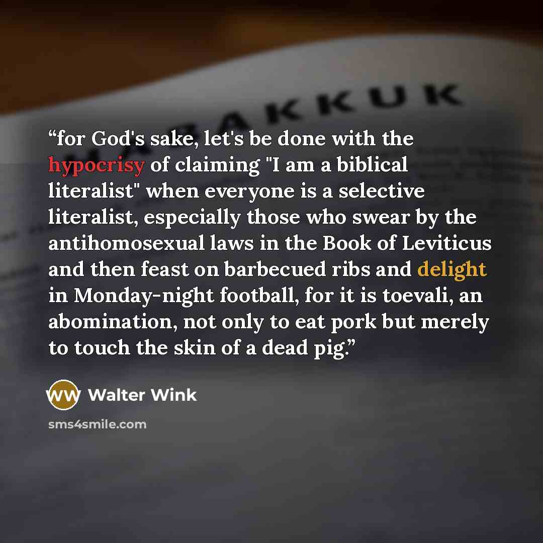 “for God's sake, let's be done with the hypocrisy of claiming "I am a biblical literalist" when everyone is a selective literalist, especially those who swear by the antihomosexual laws in the Book of Leviticus and then feast on barbecued ribs and delight in Monday-night football, for it is…” quote by Walter Wink