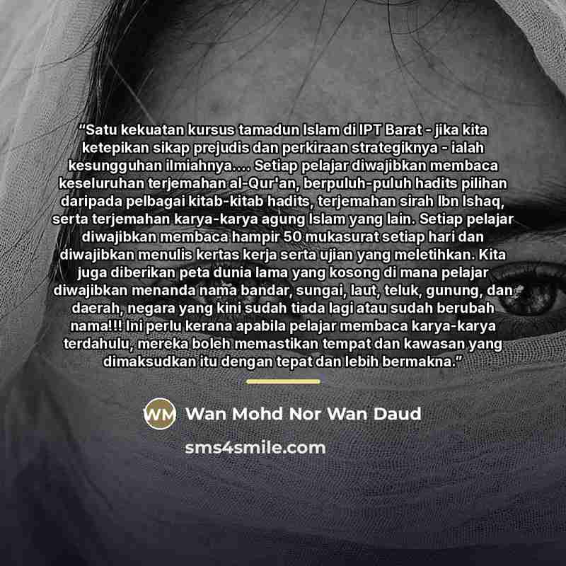 “Satu kekuatan kursus tamadun Islam di IPT Barat - jika kita ketepikan sikap prejudis dan perkiraan strategiknya - ialah kesungguhan ilmiahnya… Setiap pelajar diwajibkan membaca keseluruhan terjemahan al-Qur'an, berpuluh-puluh hadits pilihan daripada pelbagai kitab-kitab hadits, terjemahan sirah…” quote by Wan Mohd Nor Wan Daud