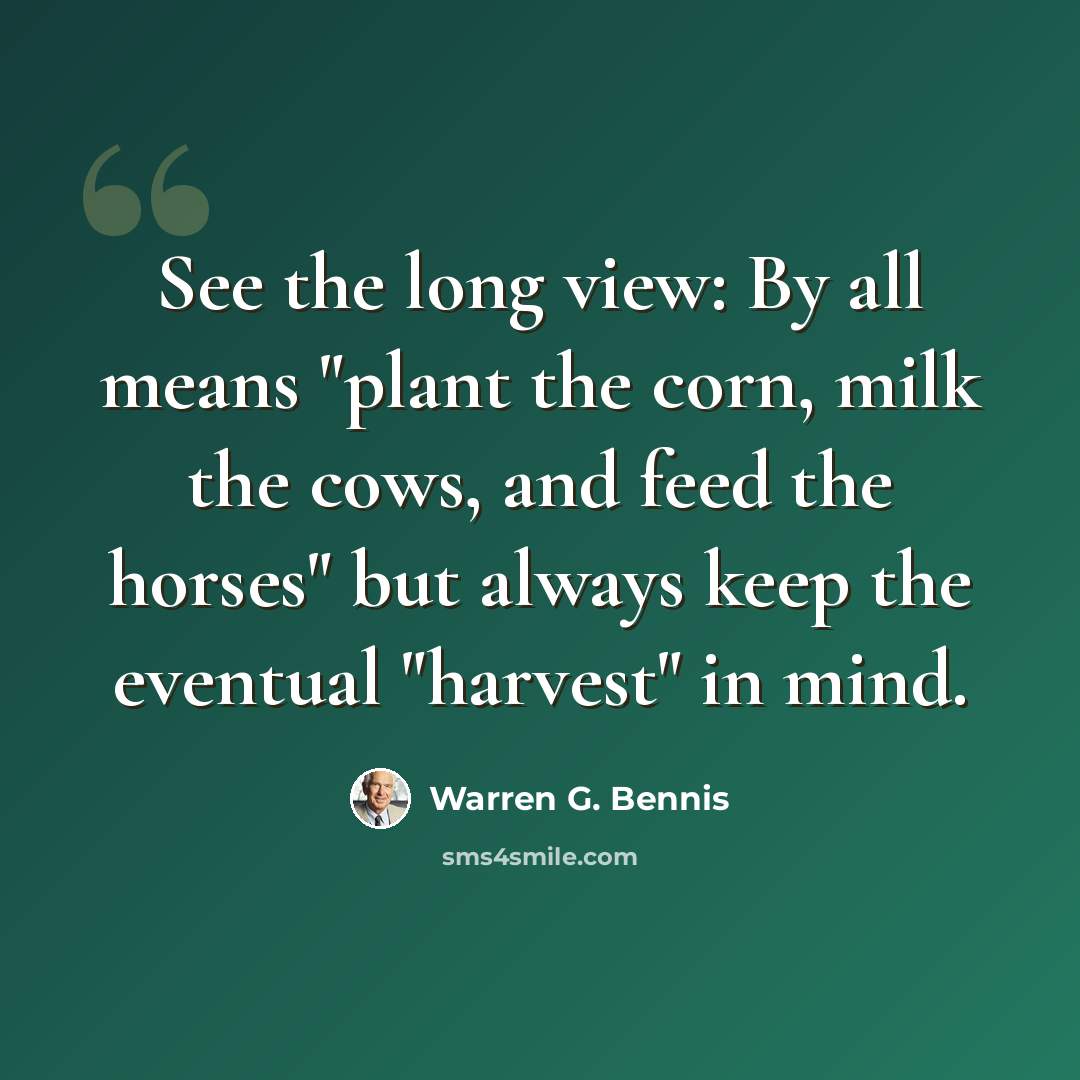 “See the long view: By all means "plant the corn, milk the cows, and feed the horses" but always keep the eventual "harvest" in mind.” quote by Warren G. Bennis
