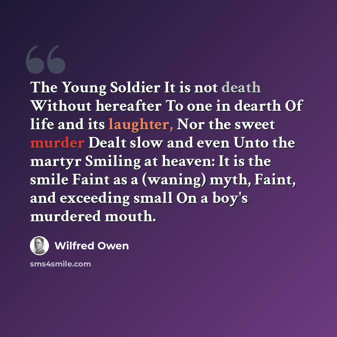 “The Young Soldier It is not death Without hereafter To one in dearth Of life and its laughter, Nor the sweet murder Dealt slow and even Unto the martyr Smiling at heaven: It is the smile Faint as a (waning) myth, Faint, and exceeding small On a boy's murdered mouth.” quote by Wilfred Owen