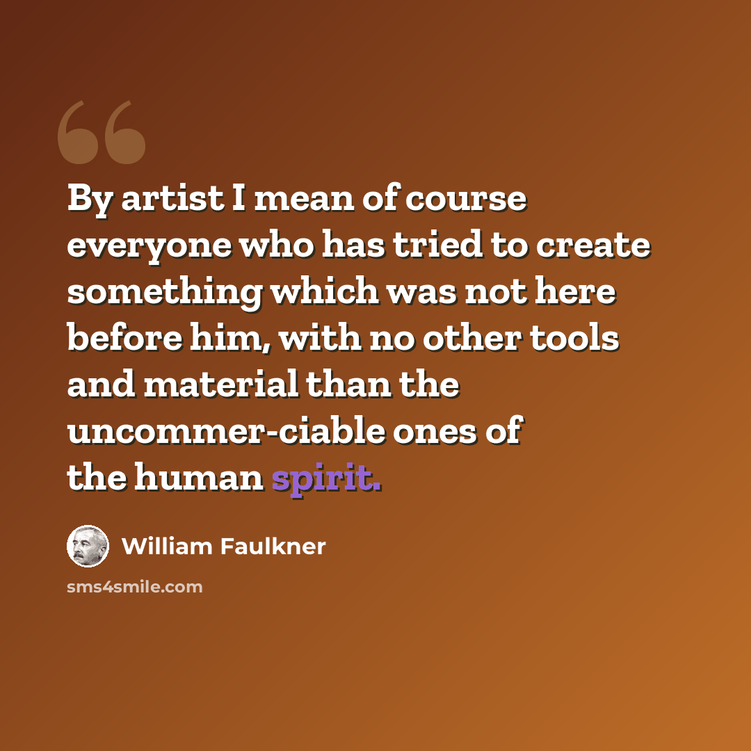“By artist I mean of course everyone who has tried to create something which was not here before him, with no other tools and material than the uncommer-ciable ones of the human spirit.” quote by William Faulkner