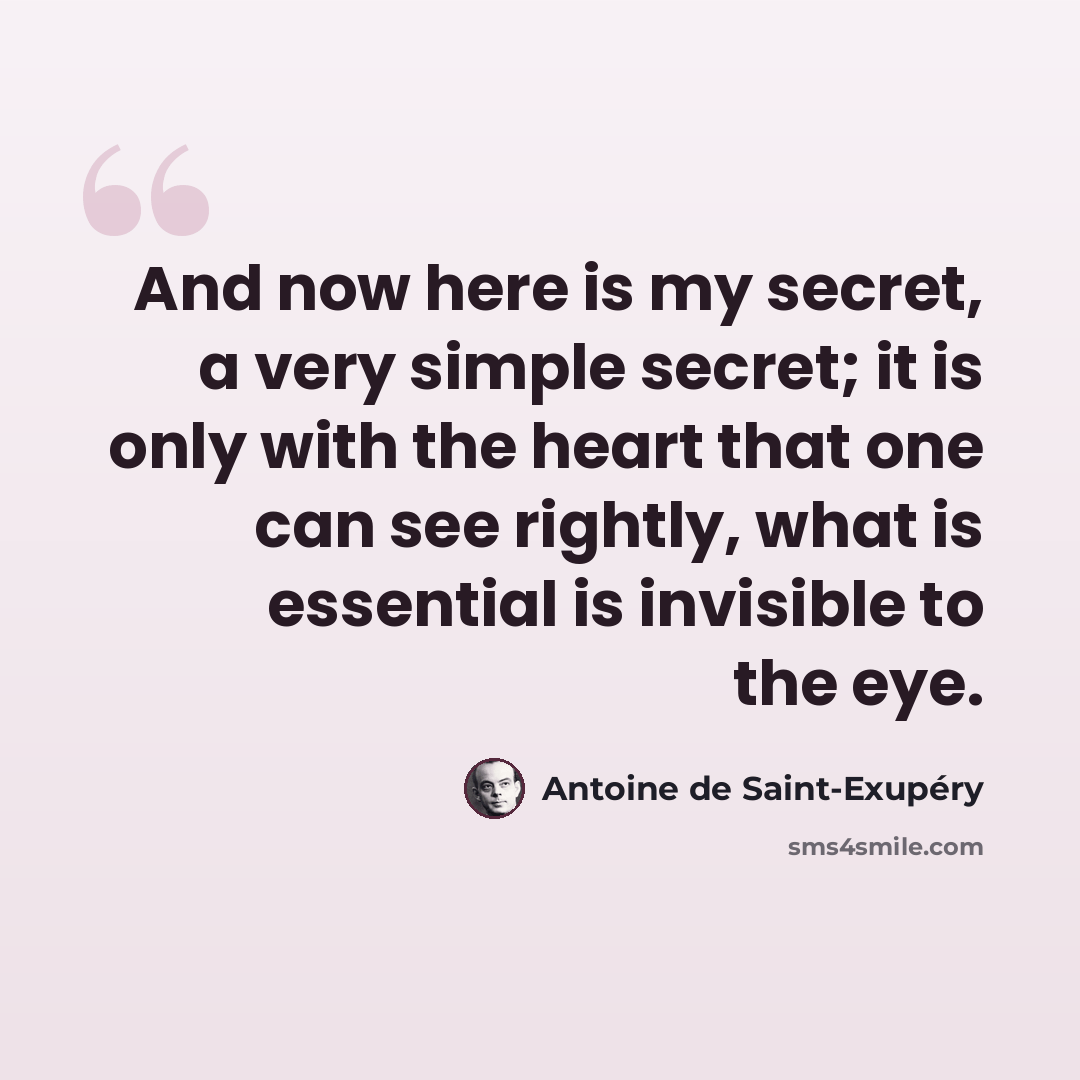 “And now here is my secret, a very simple secret; it is only with the heart that one can see rightly, what is essential is invisible to the eye.” quote by Antoine de Saint-Exupery