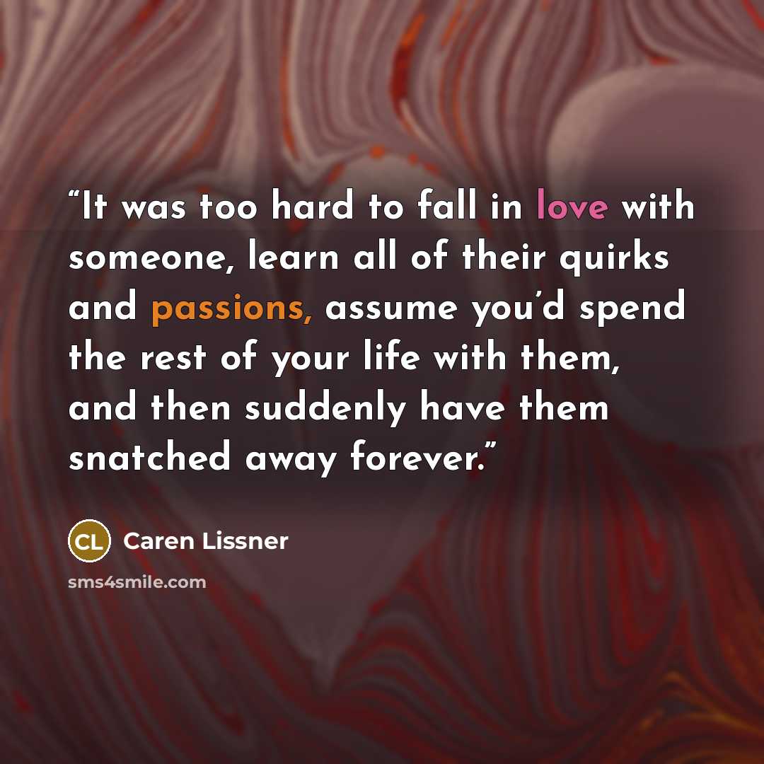 “It was too hard to fall in love with someone, learn all of their quirks and passions, assume you’d spend the rest of your life with them, and then suddenly have them snatched away forever.” quote by Caren Lissner