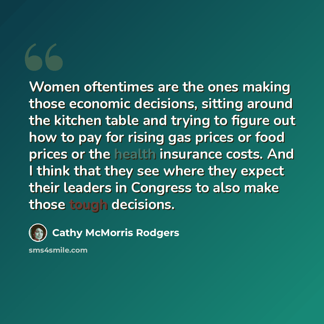 “Women oftentimes are the ones making those economic decisions, sitting around the kitchen table and trying to figure out how to pay for rising gas prices or food prices or the health insurance costs. And I think that they see where they expect their leaders in Congress to also make those tough…” quote by Cathy McMorris Rodgers