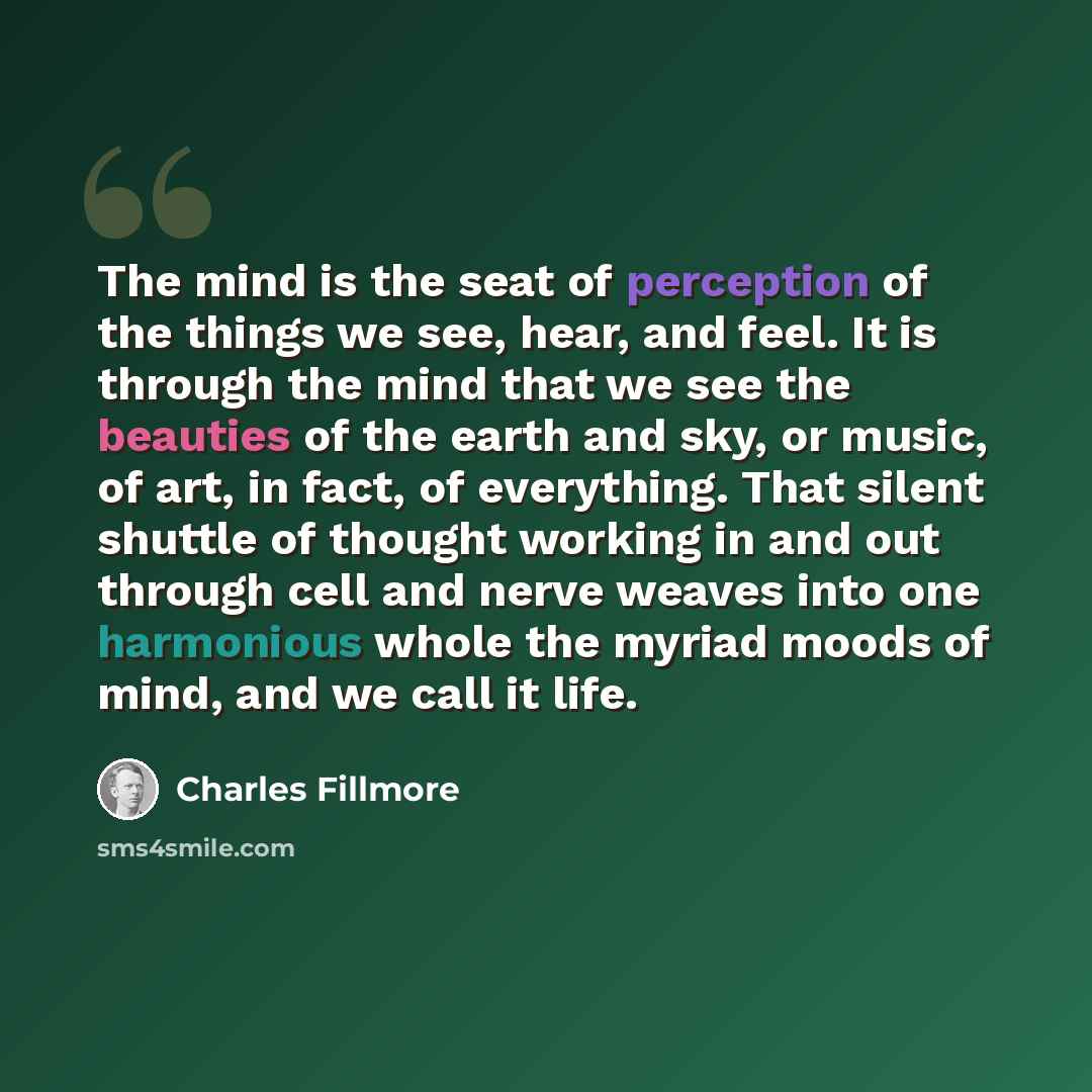 “The mind is the seat of perception of the things we see, hear, and feel. It is through the mind that we see the beauties of the earth and sky, or music, of art, in fact, of everything. That silent shuttle of thought working in and out through cell and nerve weaves into one harmonious whole the…” quote by Charles Fillmore