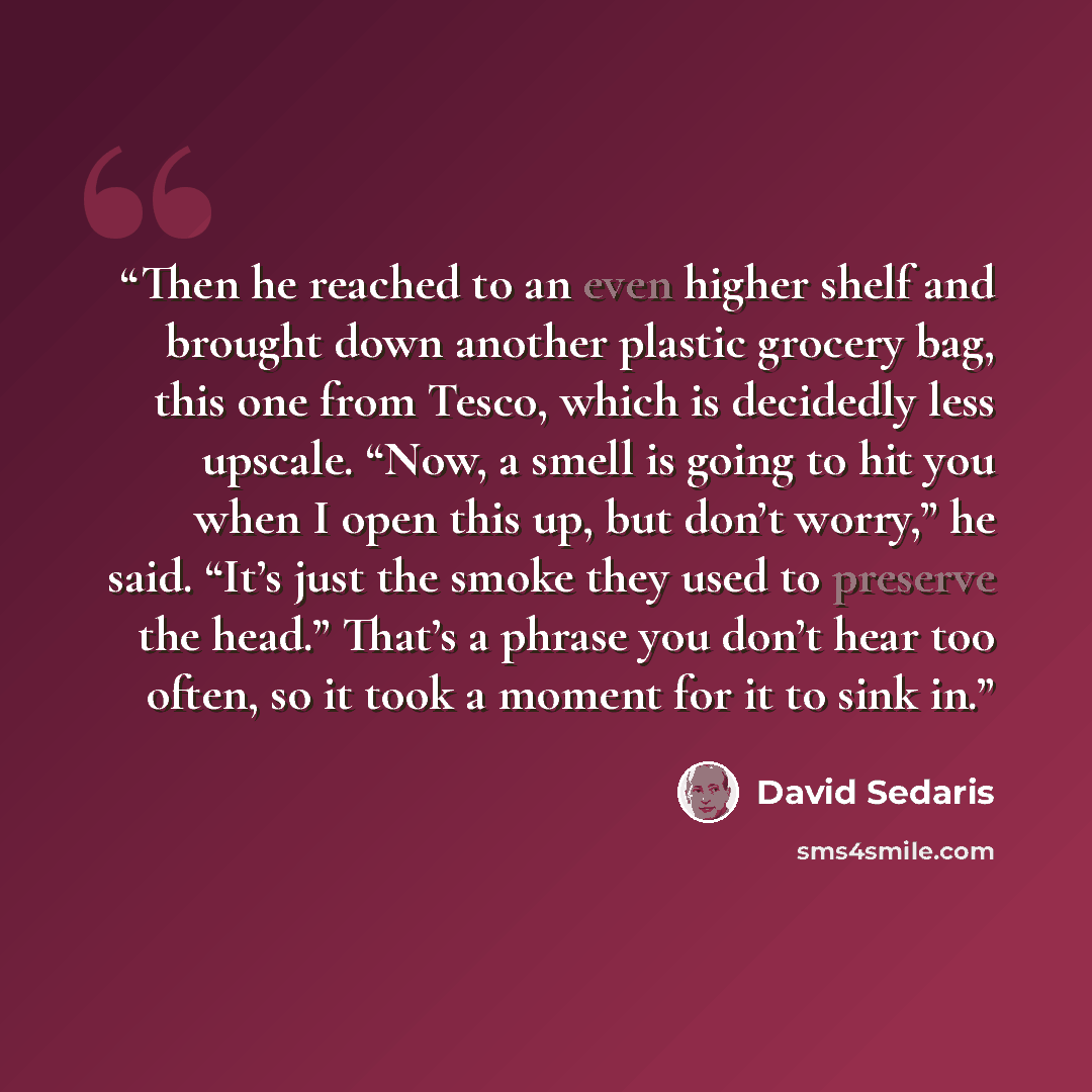 “Then he reached to an even higher shelf and brought down another plastic grocery bag, this one from Tesco, which is decidedly less upscale. “Now, a smell is going to hit you when I open this up, but don’t worry,” he said. “It’s just the smoke they used to preserve the head.” That’s a phrase you…” quote by David Sedaris