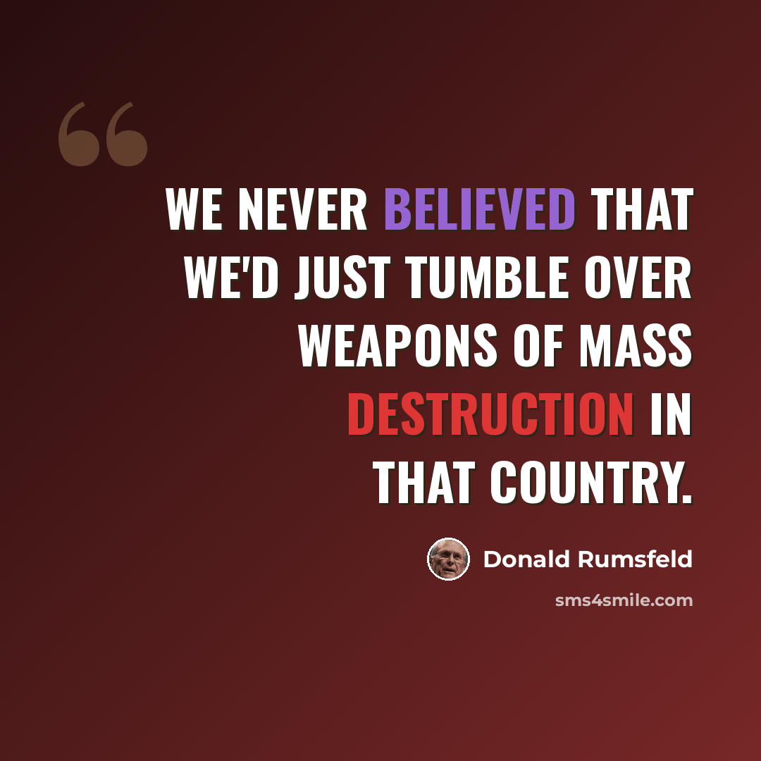 “We never believed that we'd just tumble over weapons of mass destruction in that country.” quote by Donald Rumsfeld