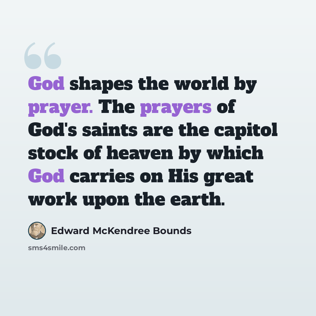 “God shapes the world by prayer. The prayers of God's saints are the capitol stock of heaven by which God carries on His great work upon the earth.” quote by Edward McKendree Bounds