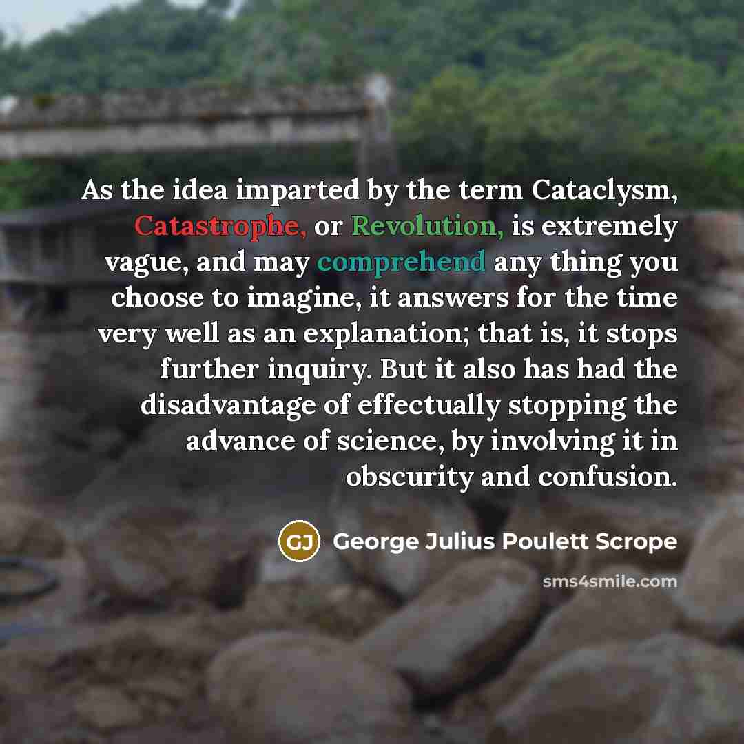 “As the idea imparted by the term Cataclysm, Catastrophe, or Revolution, is extremely vague, and may comprehend any thing you choose to imagine, it answers for the time very well as an explanation; that is, it stops further inquiry. But it also has had the disadvantage of effectually stopping the…” quote by George Julius Poulett Scrope