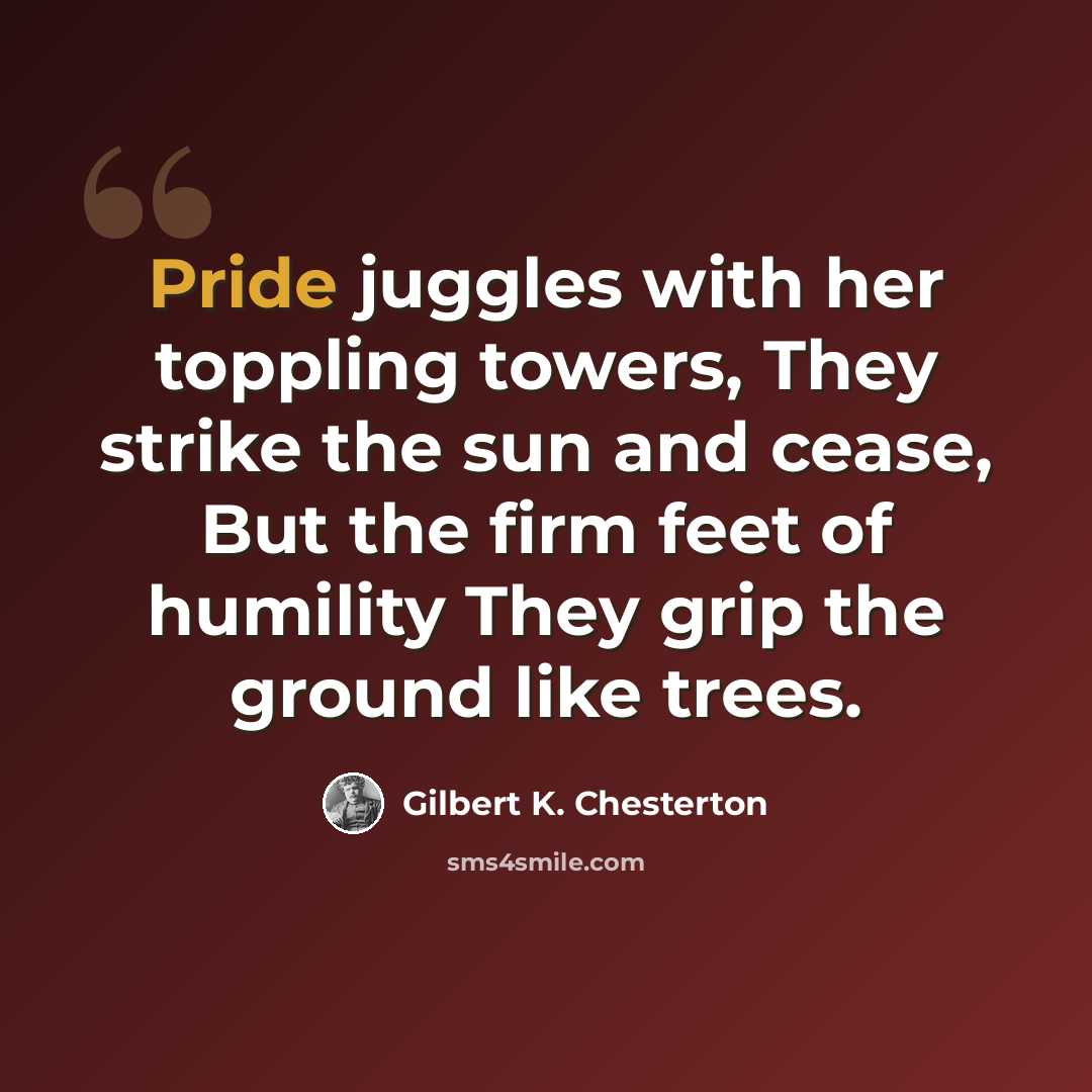 “Pride juggles with her toppling towers, They strike the sun and cease, But the firm feet of humility They grip the ground like trees.” quote by Gilbert K. Chesterton