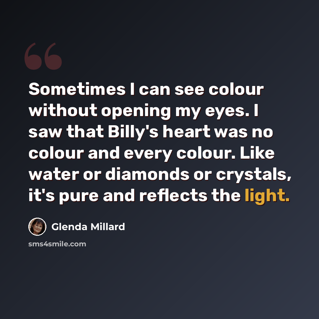 “Sometimes I can see colour without opening my eyes. I saw that Billy's heart was no colour and every colour. Like water or diamonds or crystals, it's pure and reflects the light.” quote by Glenda Millard
