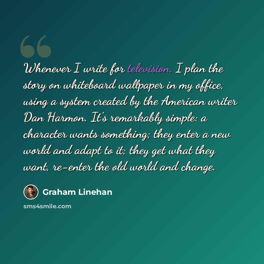 “Whenever I write for television, I plan the story on whiteboard wallpaper in my office, using a system created by the American writer Dan Harmon. It's remarkably simple: a character wants something; they enter a new world and adapt to it; they get what they want, re-enter the old world and change.” quote by Graham Linehan