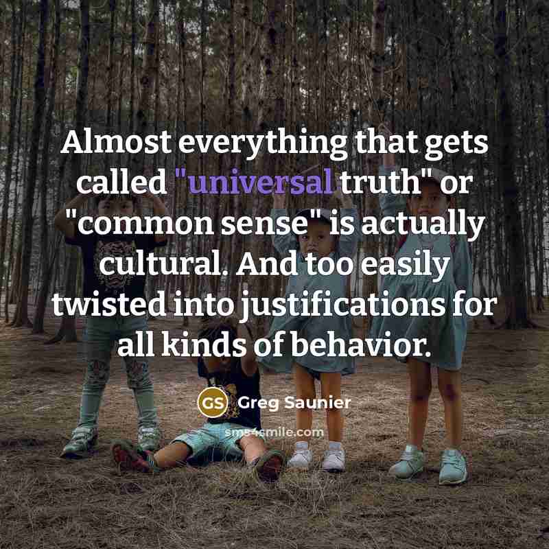 “Almost everything that gets called "universal truth" or "common sense" is actually cultural. And too easily twisted into justifications for all kinds of behavior.” quote by Greg Saunier
