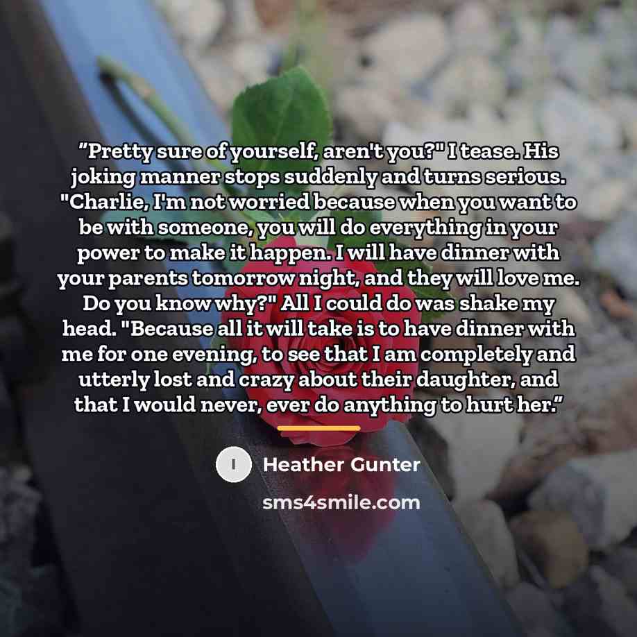 “Pretty sure of yourself, aren't you?" I tease. His joking manner stops suddenly and turns serious. "Charlie, I'm not worried because when you want to be with someone, you will do everything in your power to make it happen. I will have dinner with your parents tomorrow night, and they will love me…” quote by Heather Gunter