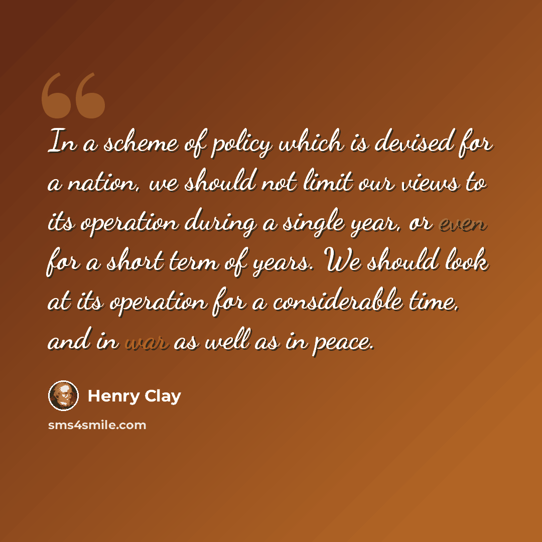“In a scheme of policy which is devised for a nation, we should not limit our views to its operation during a single year, or even for a short term of years. We should look at its operation for a considerable time, and in war as well as in peace.” quote by Henry Clay