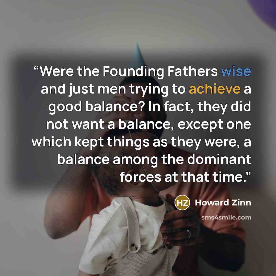 “Were the Founding Fathers wise and just men trying to achieve a good balance? In fact, they did not want a balance, except one which kept things as they were, a balance among the dominant forces at that time.” quote by Howard Zinn