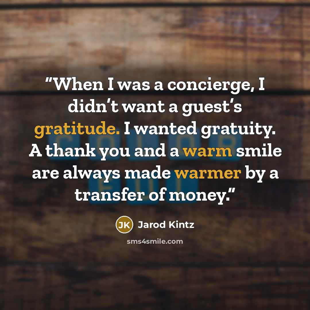 “When I was a concierge, I didn’t want a guest’s gratitude. I wanted gratuity. A thank you and a warm smile are always made warmer by a transfer of money.” quote by Jarod Kintz