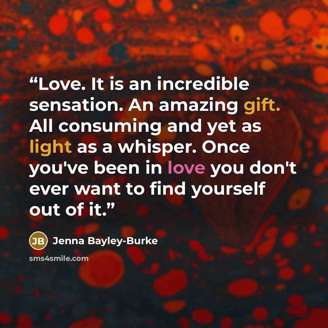 “Love. It is an incredible sensation. An amazing gift. All consuming and yet as light as a whisper. Once you've been in love you don't ever want to find yourself out of it.” quote by Jenna Bayley-Burke
