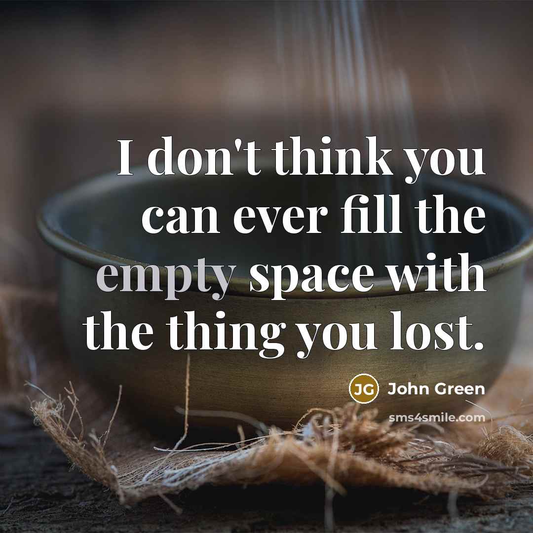 “I don't think you can ever fill the empty space with the thing you lost.” quote by John Green