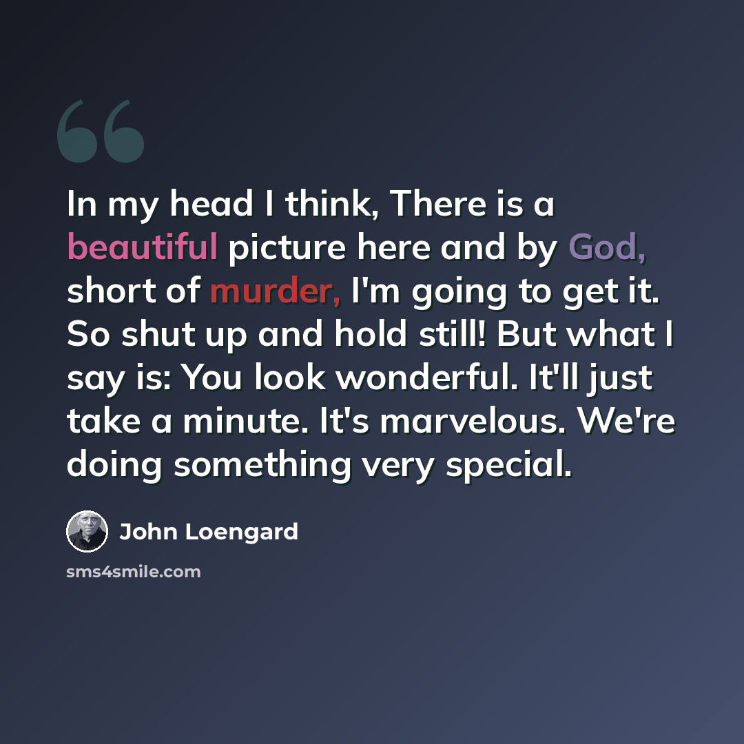 “In my head I think, There is a beautiful picture here and by God, short of murder, I'm going to get it. So shut up and hold still! But what I say is: You look wonderful. It'll just take a minute. It's marvelous. We're doing something very special.” quote by John Loengard