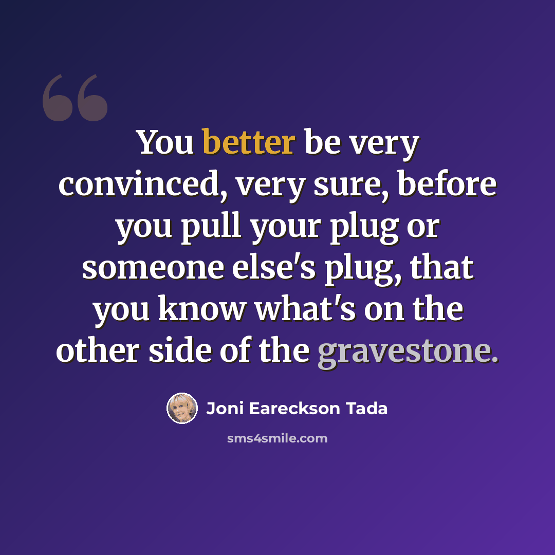 “You better be very convinced, very sure, before you pull your plug or someone else's plug, that you know what's on the other side of the gravestone.” quote by Joni Eareckson Tada