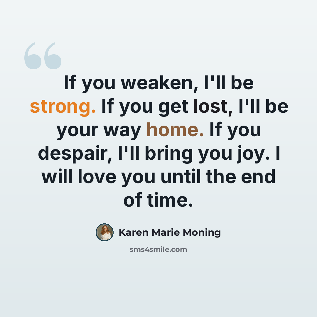 “If you weaken, I'll be strong. If you get lost, I'll be your way home. If you despair, I'll bring you joy. I will love you until the end of time.” quote by Karen Marie Moning
