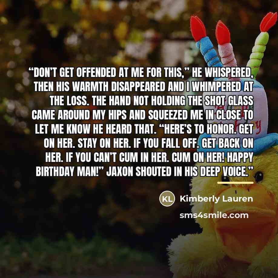 “Don’t get offended at me for this,” he whispered, then his warmth disappeared and I whimpered at the loss. The hand not holding the shot glass came around my hips and squeezed me in close to let me know he heard that. “Here’s to honor. Get on her. Stay on her. If you fall off. Get back on her. If…” quote by Kimberly Lauren