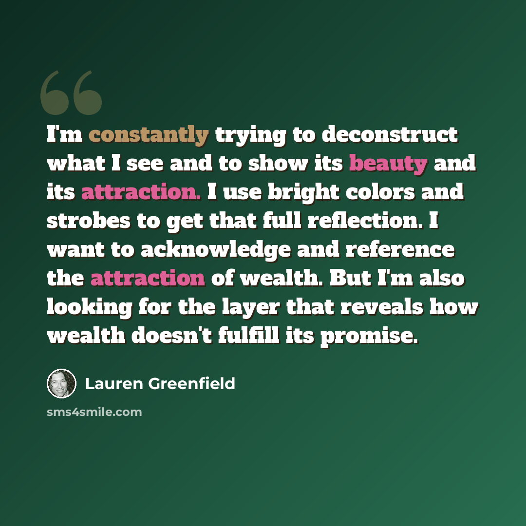 “I'm constantly trying to deconstruct what I see and to show its beauty and its attraction. I use bright colors and strobes to get that full reflection. I want to acknowledge and reference the attraction of wealth. But I'm also looking for the layer that reveals how wealth doesn't fulfill its…” quote by Lauren Greenfield