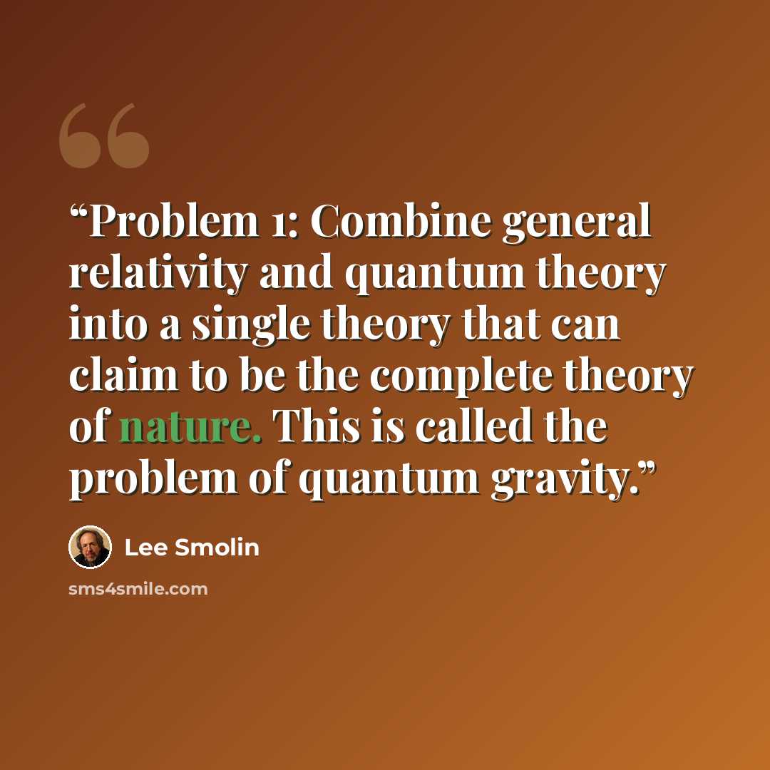 “Problem 1: Combine general relativity and quantum theory into a single theory that can claim to be the complete theory of nature. This is called the problem of quantum gravity.” quote by Lee Smolin