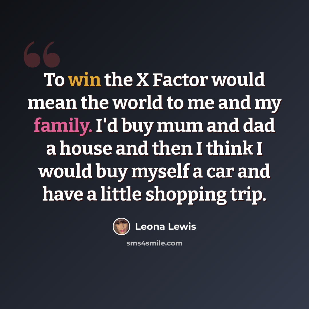 “To win the X Factor would mean the world to me and my family. I'd buy mum and dad a house and then I think I would buy myself a car and have a little shopping trip.” quote by Leona Lewis
