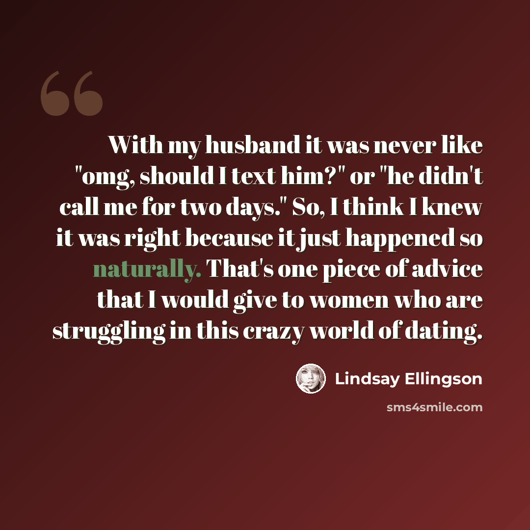 “With my husband it was never like "omg, should I text him?" or "he didn't call me for two days." So, I think I knew it was right because it just happened so naturally. That's one piece of advice that I would give to women who are struggling in this crazy world of dating.” quote by Lindsay Ellingson