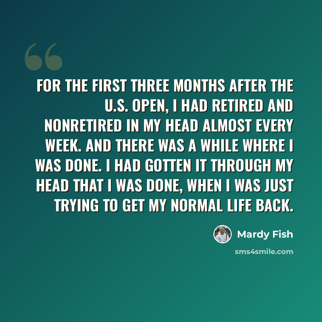 “For the first three months after the U.S. Open, I had retired and nonretired in my head almost every week. And there was a while where I was done. I had gotten it through my head that I was done, when I was just trying to get my normal life back.” quote by Mardy Fish
