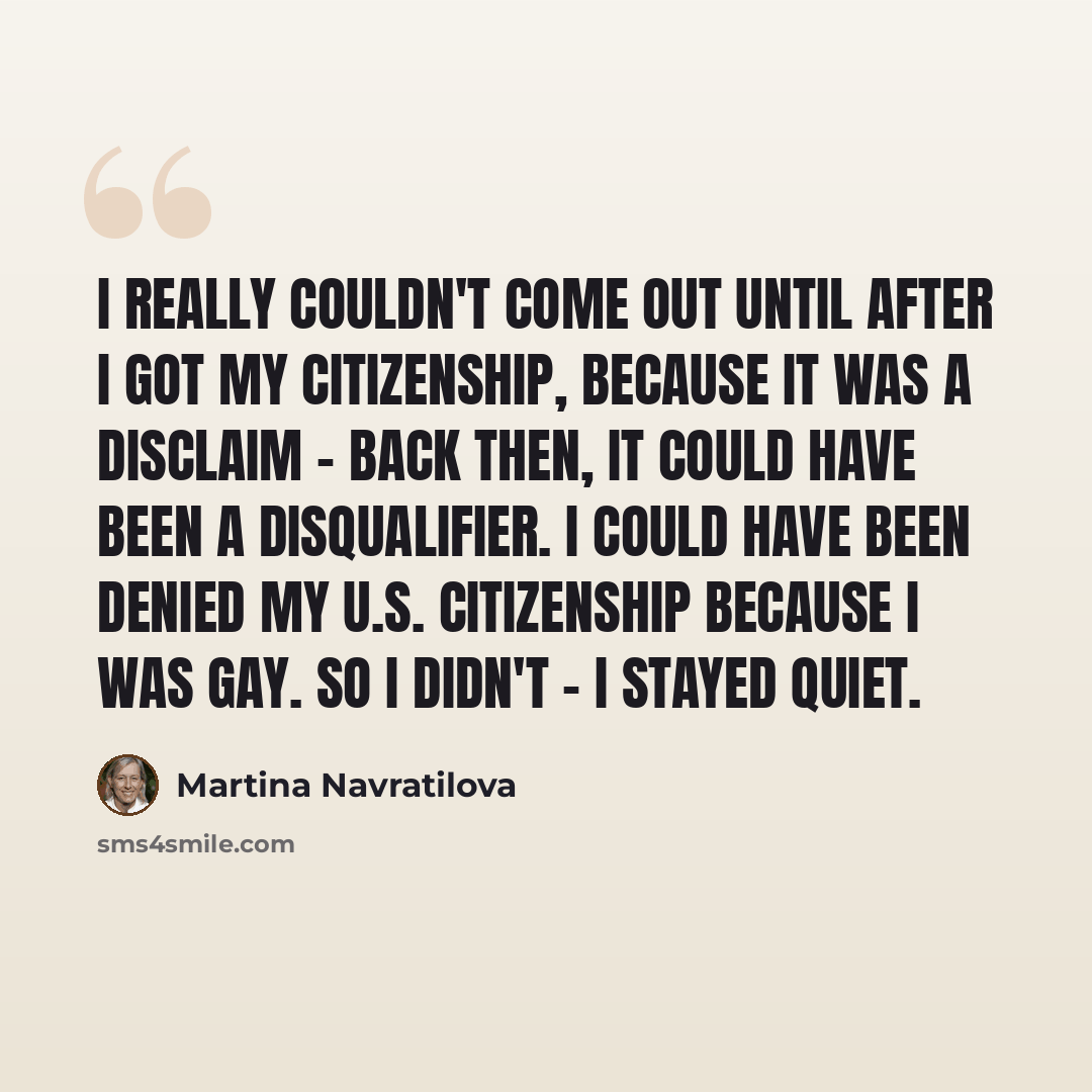 “I really couldn't come out until after I got my citizenship, because it was a disclaim - back then, it could have been a disqualifier. I could have been denied my U.S. citizenship because I was gay. So I didn't - I stayed quiet.” quote by Martina Navratilova