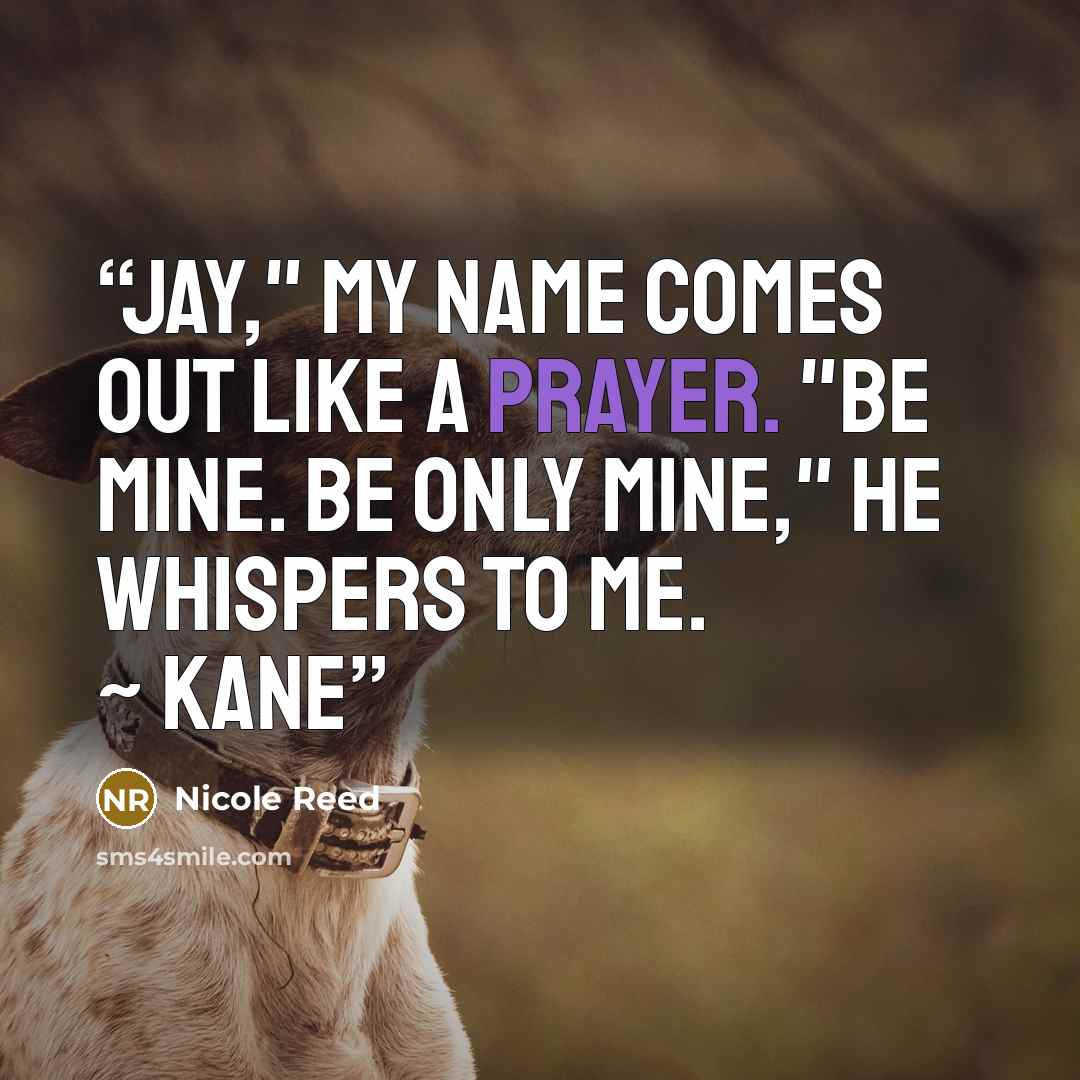 “Jay," my name comes out like a prayer. "Be mine. Be only mine," he whispers to me. ~ Kane” quote by Nicole Reed