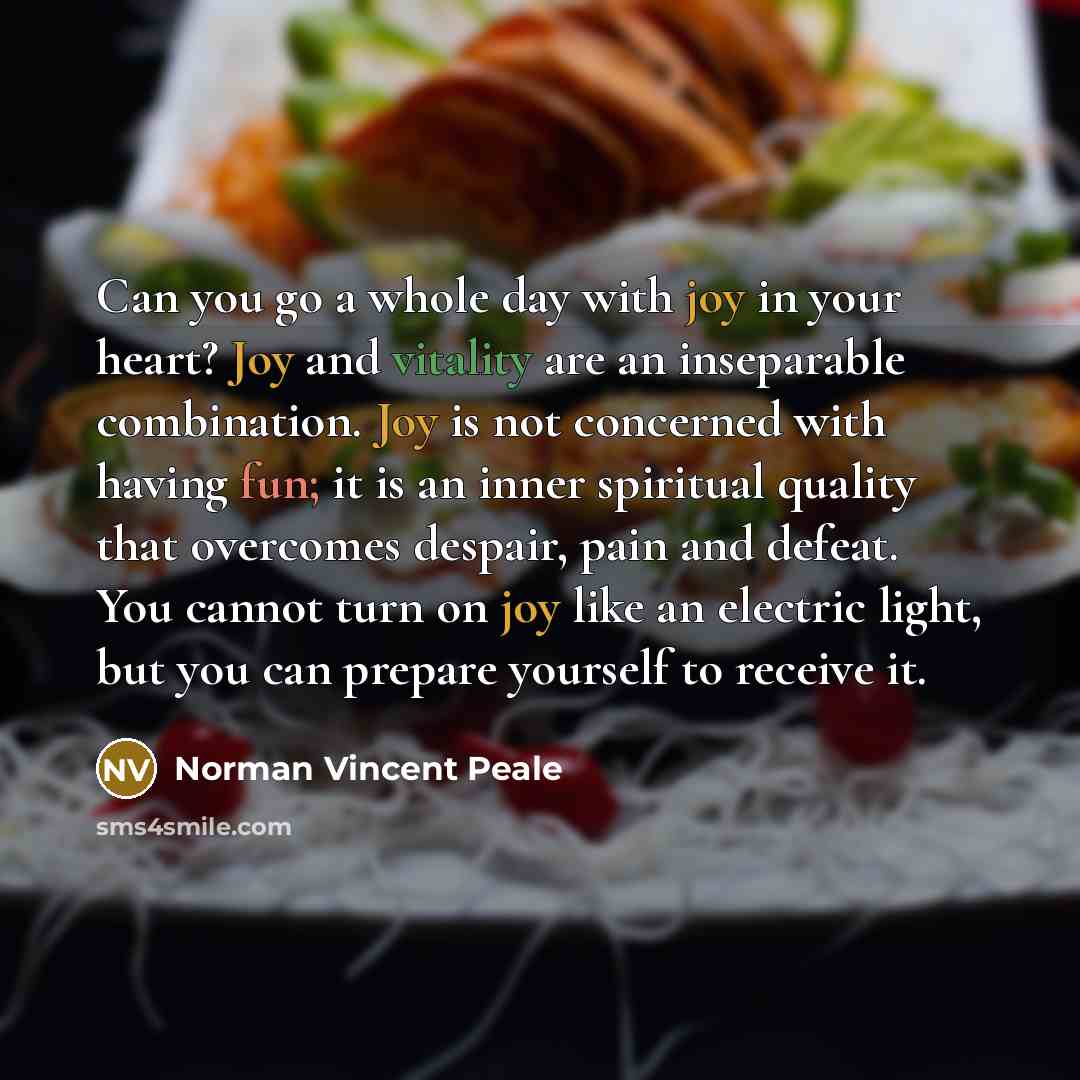 “Can you go a whole day with joy in your heart? Joy and vitality are an inseparable combination. Joy is not concerned with having fun; it is an inner spiritual quality that overcomes despair, pain and defeat. You cannot turn on joy like an electric light, but you can prepare yourself to receive it.” quote by Norman Vincent Peale