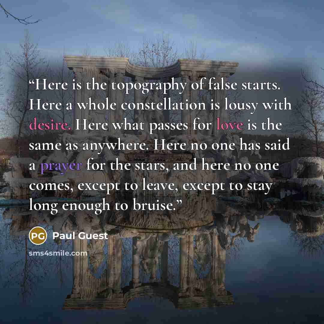 “Here is the topography of false starts. Here a whole constellation is lousy with desire. Here what passes for love is the same as anywhere. Here no one has said a prayer for the stars, and here no one comes, except to leave, except to stay long enough to bruise.” quote by Paul Guest