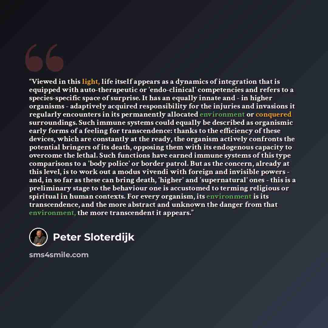 “Viewed in this light, life itself appears as a dynamics of integration that is equipped with auto-therapeutic or 'endo-clinical' competencies and refers to a species-specific space of surprise. It has an equally innate and - in higher organisms - adaptively acquired responsibility for the injuries…” quote by Peter Sloterdijk
