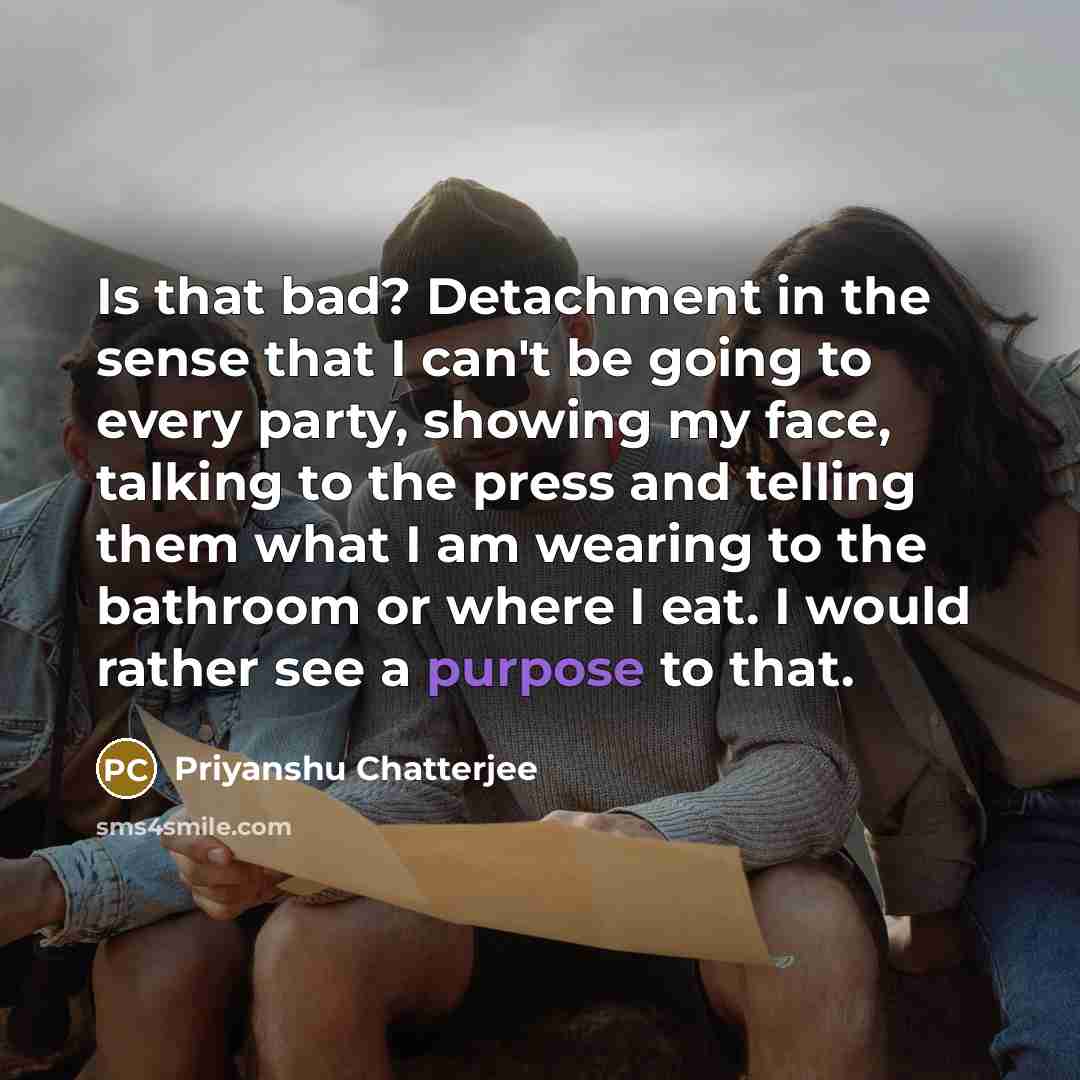 “Is that bad? Detachment in the sense that I can't be going to every party, showing my face, talking to the press and telling them what I am wearing to the bathroom or where I eat. I would rather see a purpose to that.” quote by Priyanshu Chatterjee