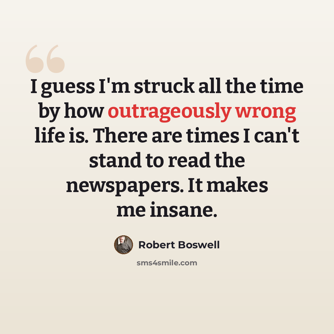 “I guess I'm struck all the time by how outrageously wrong life is. There are times I can't stand to read the newspapers. It makes me insane.” quote by Robert Boswell