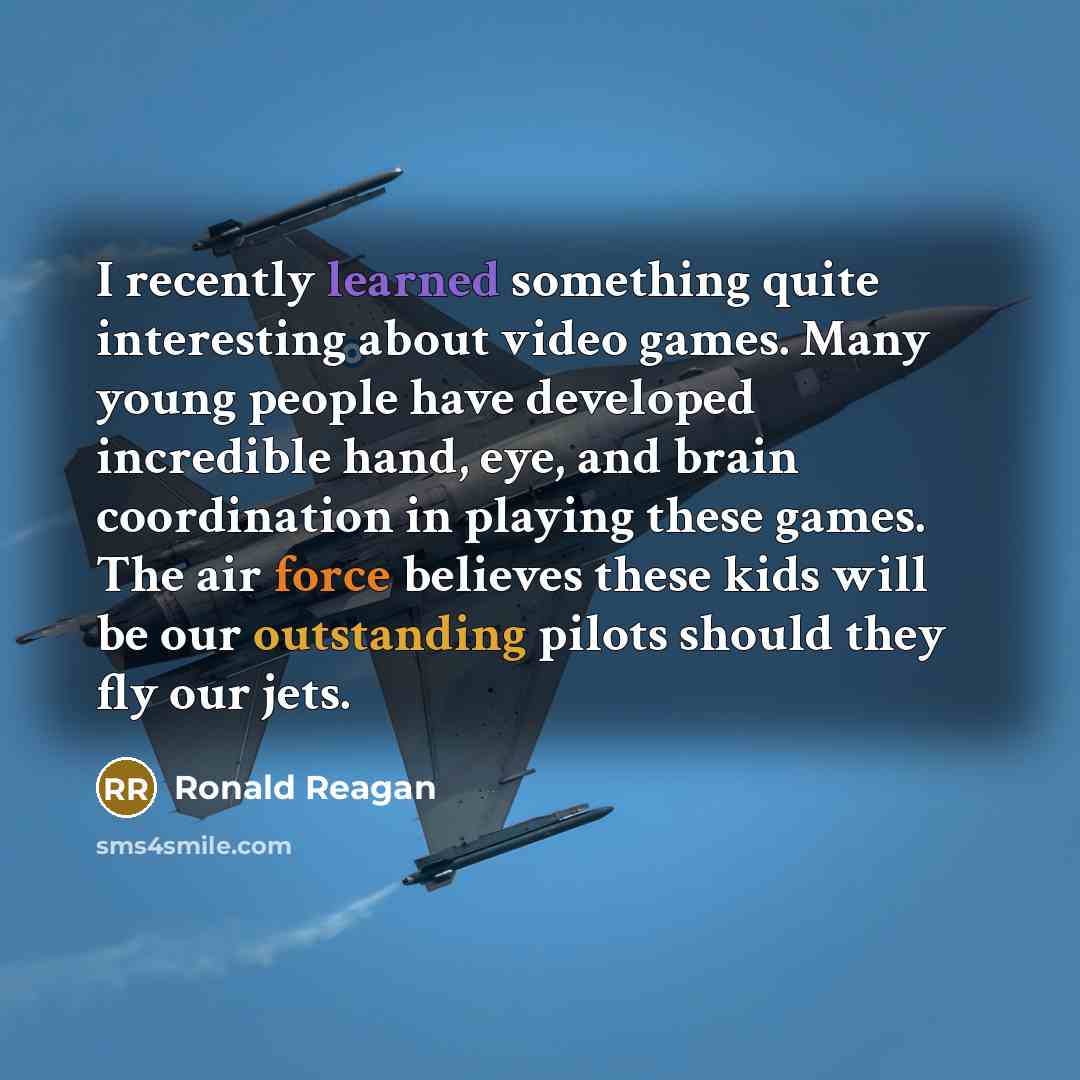 “I recently learned something quite interesting about video games. Many young people have developed incredible hand, eye, and brain coordination in playing these games. The air force believes these kids will be our outstanding pilots should they fly our jets.” quote by Ronald Reagan
